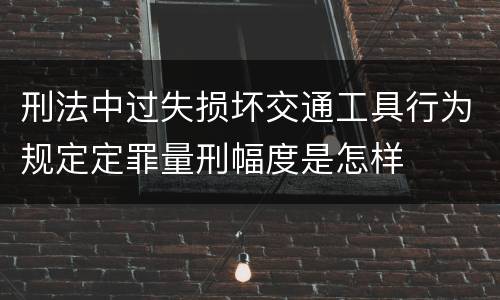 刑法中过失损坏交通工具行为规定定罪量刑幅度是怎样