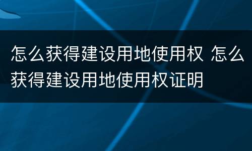 怎么获得建设用地使用权 怎么获得建设用地使用权证明
