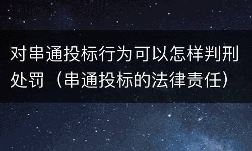 对串通投标行为可以怎样判刑处罚（串通投标的法律责任）
