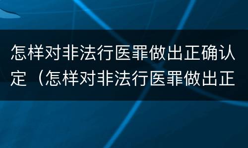 怎样对非法行医罪做出正确认定（怎样对非法行医罪做出正确认定处罚决定）
