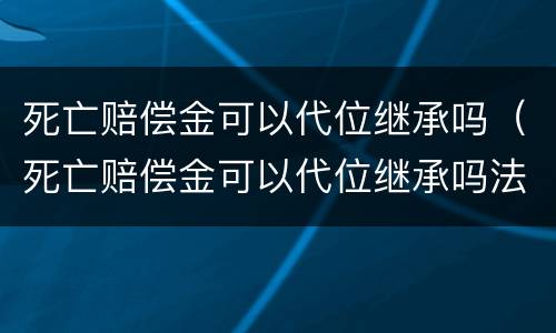 死亡赔偿金可以代位继承吗（死亡赔偿金可以代位继承吗法律）