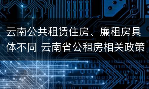云南公共租赁住房、廉租房具体不同 云南省公租房相关政策
