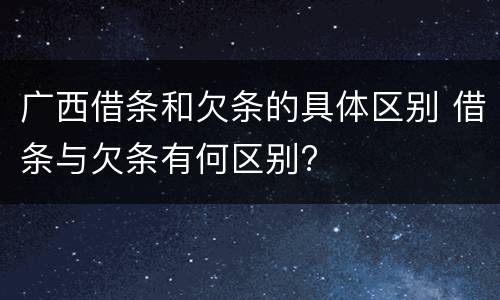 广西借条和欠条的具体区别 借条与欠条有何区别?