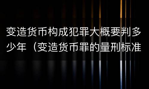 变造货币构成犯罪大概要判多少年（变造货币罪的量刑标准）
