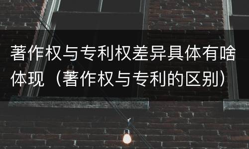 著作权与专利权差异具体有啥体现（著作权与专利的区别）
