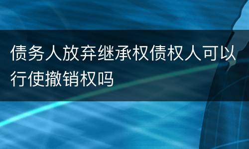 债务人放弃继承权债权人可以行使撤销权吗