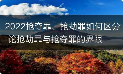 2022抢夺罪、抢劫罪如何区分 论抢劫罪与抢夺罪的界限