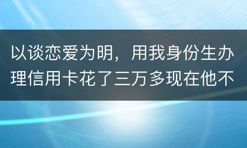 以谈恋爱为明，用我身份生办理信用卡花了三万多现在他不还，也见不着他了