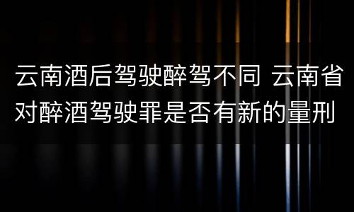 云南酒后驾驶醉驾不同 云南省对醉酒驾驶罪是否有新的量刑标准