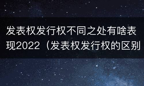 发表权发行权不同之处有啥表现2022（发表权发行权的区别）