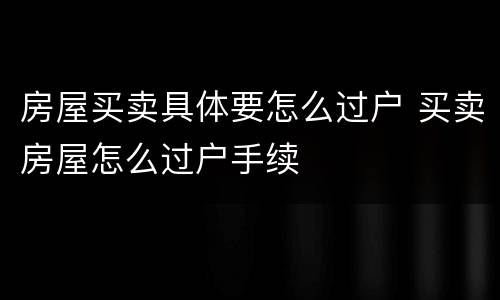 房屋买卖具体要怎么过户 买卖房屋怎么过户手续