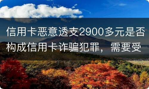 信用卡恶意透支2900多元是否构成信用卡诈骗犯罪，需要受到刑事处罚吗