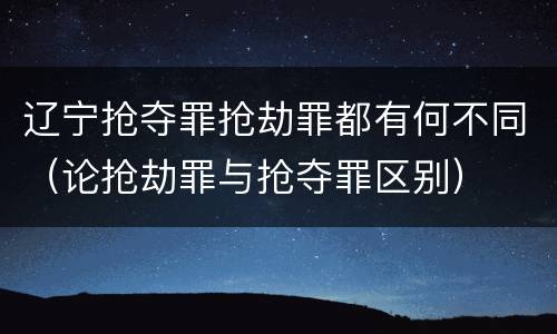 辽宁抢夺罪抢劫罪都有何不同（论抢劫罪与抢夺罪区别）