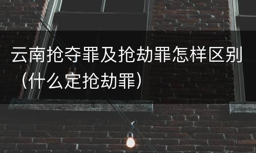 云南抢夺罪及抢劫罪怎样区别（什么定抢劫罪）
