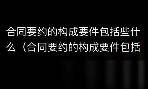合同要约的构成要件包括些什么（合同要约的构成要件包括些什么内容）