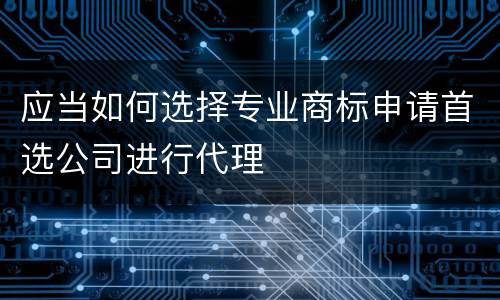 应当如何选择专业商标申请首选公司进行代理