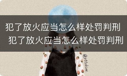 犯了放火应当怎么样处罚判刑 犯了放火应当怎么样处罚判刑多少年