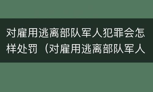 对雇用逃离部队军人犯罪会怎样处罚（对雇用逃离部队军人犯罪会怎样处罚他）