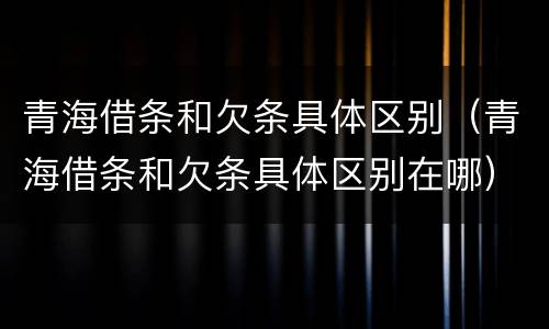 青海借条和欠条具体区别（青海借条和欠条具体区别在哪）