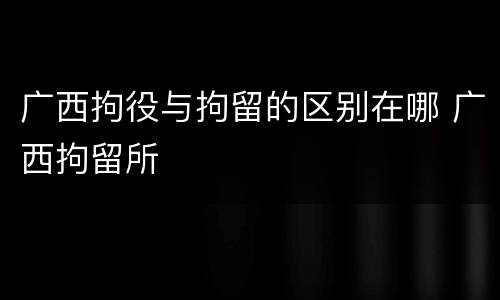 广西拘役与拘留的区别在哪 广西拘留所