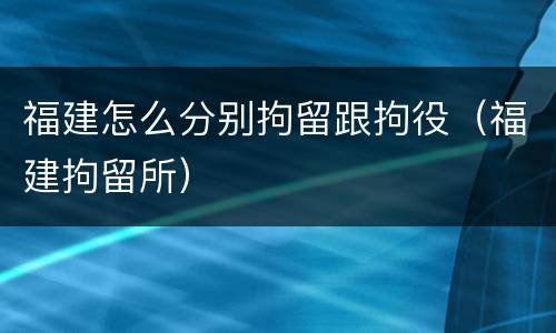 福建怎么分别拘留跟拘役（福建拘留所）