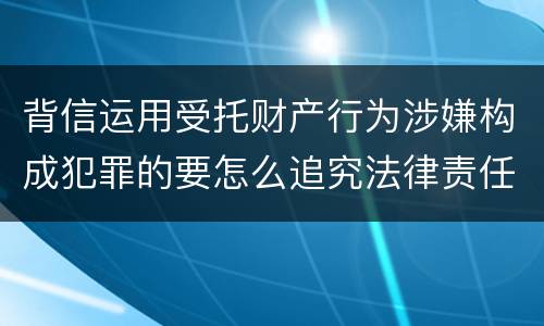 背信运用受托财产行为涉嫌构成犯罪的要怎么追究法律责任