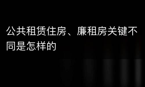 公共租赁住房、廉租房关键不同是怎样的