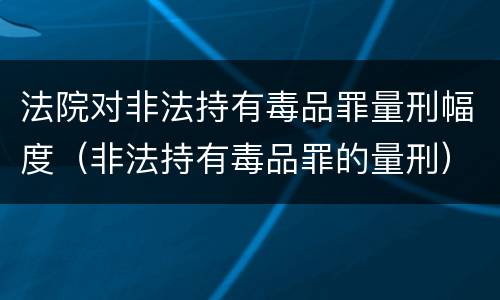 法院对非法持有毒品罪量刑幅度（非法持有毒品罪的量刑）