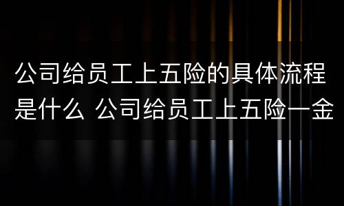 公司给员工上五险的具体流程是什么 公司给员工上五险一金流程