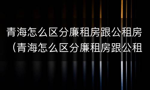 青海怎么区分廉租房跟公租房（青海怎么区分廉租房跟公租房呢）
