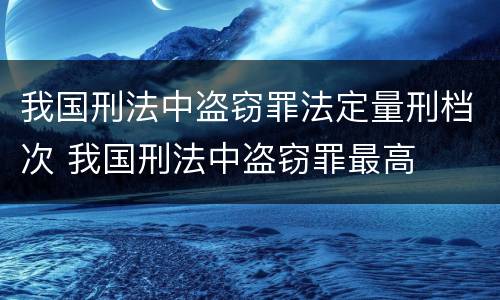我国刑法中盗窃罪法定量刑档次 我国刑法中盗窃罪最高