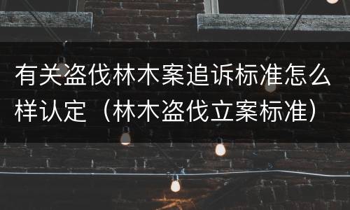 有关盗伐林木案追诉标准怎么样认定（林木盗伐立案标准）