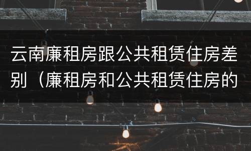 云南廉租房跟公共租赁住房差别（廉租房和公共租赁住房的区别）