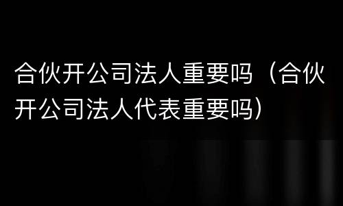 合伙开公司法人重要吗（合伙开公司法人代表重要吗）