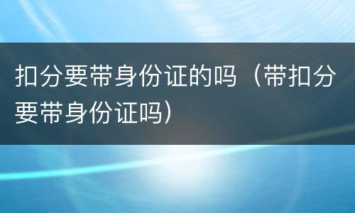 扣分要带身份证的吗（带扣分要带身份证吗）