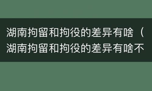 湖南拘留和拘役的差异有啥（湖南拘留和拘役的差异有啥不同）
