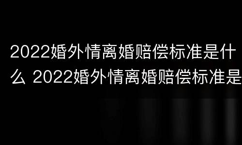 2022婚外情离婚赔偿标准是什么 2022婚外情离婚赔偿标准是什么样的