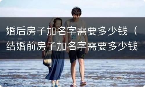 婚后房子加名字需要多少钱（结婚前房子加名字需要多少钱）