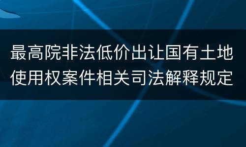 最高院非法低价出让国有土地使用权案件相关司法解释规定有几种