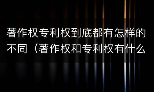 著作权专利权到底都有怎样的不同（著作权和专利权有什么区别）