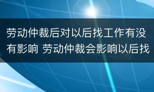 劳动仲裁后对以后找工作有没有影响 劳动仲裁会影响以后找工作吗