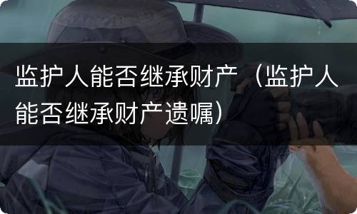 监护人能否继承财产（监护人能否继承财产遗嘱）