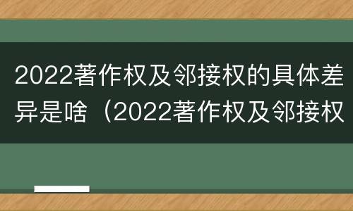 2022著作权及邻接权的具体差异是啥（2022著作权及邻接权的具体差异是啥）