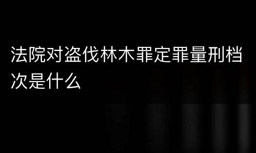 法院对盗伐林木罪定罪量刑档次是什么
