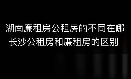 湖南廉租房公租房的不同在哪 长沙公租房和廉租房的区别