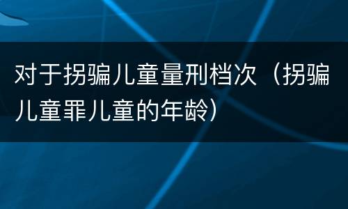 对于拐骗儿童量刑档次（拐骗儿童罪儿童的年龄）