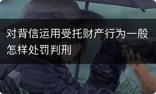 对背信运用受托财产行为一般怎样处罚判刑