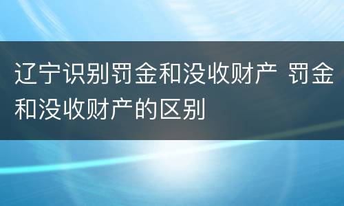 辽宁识别罚金和没收财产 罚金和没收财产的区别