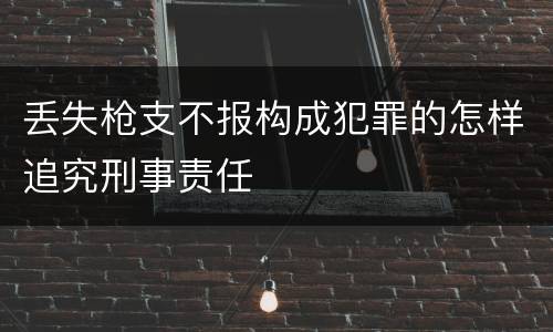 丢失枪支不报构成犯罪的怎样追究刑事责任
