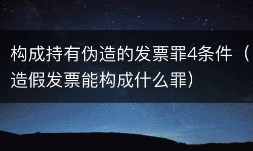 构成持有伪造的发票罪4条件（造假发票能构成什么罪）